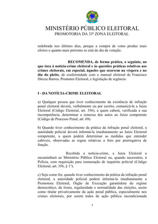 MINISTÉRIO PÚBLICO ELEITORAL
PROMOTORIA DA 33ª ZONA ELEITORAL
redobrada nos últimos dias, porque a compra de votos produz mais
efeitos o quanto mais próximo se está do dia da votação.
RECOMENDA, de forma prática, o seguinte, no
que toca à notícia-crime eleitoral e às questões práticas relativas aos
crimes eleitorais, em especial, àqueles que ocorrem na véspera e no
dia do pleito, de conformidade com o manual eleitoral de Francisco
Dirceu Barros, Promotor Eleitoral, e legislação de regência:
I - DA NOTÍCIA-CRIME ELEITORAL
a) Qualquer pessoa que tiver conhecimento da existência de infração
penal eleitoral deverá, verbalmente ou por escrito, comunicá-la a Juíza
Eleitoral (Código Eleitoral, art. 356), a quem caberá, verificada a sua
incompetência, determinar a remessa dos autos ao Juízo competente
(Código de Processo Penal, art. 69).
b) Quando tiver conhecimento da prática da infração penal eleitoral, a
autoridade policial deverá informá-la imediatamente ao Juízo Eleitoral
competente, a quem poderá determinar as medidas que entender
cabíveis, observadas as regras relativas a foro por prerrogativa de
função.
Recebida a notícia-crime, a Juíza Eleitoral a
encaminhará ao Ministério Público Eleitoral ou, quando necessário, à
Polícia, com requisição para instauração de inquérito policial (Código
Eleitoral, art. 356, § 1°).
c) Seja como for, quando tiver conhecimento da prática da infração penal
eleitoral, a autoridade policial poderá informá-la imediatamente a
Promotora Eleitoral, Órgão de Execução garantidora do regime
democrático, da lisura, regularidade e normalidade das eleições, assim
como titular privativamente da ação penal pública, especialmente nos
crimes eleitorais, por serem todos de ação pública incondicionada
4
 