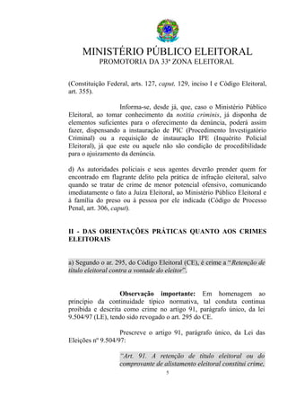 MINISTÉRIO PÚBLICO ELEITORAL
PROMOTORIA DA 33ª ZONA ELEITORAL
(Constituição Federal, arts. 127, caput, 129, inciso I e Código Eleitoral,
art. 355).
Informa-se, desde já, que, caso o Ministério Público
Eleitoral, ao tomar conhecimento da notitia criminis, já disponha de
elementos suficientes para o oferecimento da denúncia, poderá assim
fazer, dispensando a instauração de PIC (Procedimento Investigatório
Criminal) ou a requisição de instauração IPE (Inquérito Policial
Eleitoral), já que este ou aquele não são condição de procedibilidade
para o ajuizamento da denúncia.
d) As autoridades policiais e seus agentes deverão prender quem for
encontrado em flagrante delito pela prática de infração eleitoral, salvo
quando se tratar de crime de menor potencial ofensivo, comunicando
imediatamente o fato a Juíza Eleitoral, ao Ministério Público Eleitoral e
à família do preso ou à pessoa por ele indicada (Código de Processo
Penal, art. 306, caput).
II - DAS ORIENTAÇÕES PRÁTICAS QUANTO AOS CRIMES
ELEITORAIS
a) Segundo o ar. 295, do Código Eleitoral (CE), é crime a “Retenção de
título eleitoral contra a vontade do eleitor”.
Observação importante: Em homenagem ao
princípio da continuidade típico normativa, tal conduta continua
proibida e descrita como crime no artigo 91, parágrafo único, da lei
9.504/97 (LE), tendo sido revogado o art. 295 do CE.
Prescreve o artigo 91, parágrafo único, da Lei das
Eleições nº 9.504/97:
“Art. 91. A retenção de título eleitoral ou do
comprovante de alistamento eleitoral constitui crime,
5
 