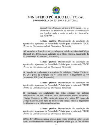 MINISTÉRIO PÚBLICO ELEITORAL
PROMOTORIA DA 33ª ZONA ELEITORAL
punível com detenção, de um a três meses, com a
alternativa de prestação de serviços à comunidade
por igual período, e multa no valor de cinco mil a
dez mil UFIR”.
Atitude prática: Determinação da condução do
agente ativo à presença da Autoridade Policial para lavratura de TCOE
(Termo de Circunstanciado de Ocorrência Eleitoral).
b) Promoção de desordem que prejudique os trabalhos eleitorais (Código
Eleitoral, art. 296; pena de detenção até 2 (dois) meses e pagamento de
60 (sessenta) a 90 (noventa) dias-multa).
Atitude prática: Determinação da condução do
agente ativo à presença da Autoridade Policial para lavratura de TCOE
(Termo de Circunstanciado de Ocorrência Eleitoral).
c) Impedir ou embaraçar o exercício do sufrágio (Código Eleitoral,
art. 297; pena de detenção até 6 (seis) meses e pagamento de 60
(sessenta) a 100 (cem) dias-multa).
Atitude prática: Determinação da condução do
agente ativo à presença da Autoridade Policial para lavratura de TCOE
(Termo de Circunstanciado de Ocorrência Eleitoral).
d) Inutilização ou arrebatação das listas afixadas nas cabinas
indevassáveis ou nos edifícios onde funcionarem mesas receptoras.
(Código Eleitoral, art.129, parágrafo único, cc. artigo 297 todos do
Código Eleitoral, com pena de detenção até 6 (seis) meses e pagamento
de 60 (sessenta) a 100 (cem) dias-multa).
Atitude prática: Determinação da condução do
agente ativo à presença da Autoridade Policial para lavratura de TCOE
(Termo de Circunstanciado de Ocorrência Eleitoral).
e) Uso de violência ou grave ameaça para coagir alguém a votar, ou não
votar, em determinado candidato ou partido, ainda que os fins visados
6
 