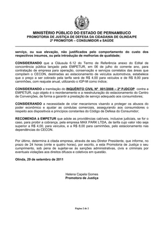 MINISTÉRIO PÚBLICO DO ESTADO DE PERNAMBUCO
       PROMOTORIA DE JUSTIÇA DE DEFESA DA CIDADANIA DE OLINDA/PE
                  2º PROMOTOR – CONSUMIDOR e SAÚDE


serviço, ou sua elevação, não justificados pelo comportamento do custo dos
respectivos insumos, ou pela introdução de melhorias de qualidade;

CONSIDERANDO que a Cláusula 6.12 do Termo de Referência anexo do Edital de
concorrência pública lançado pela EMPETUR, em 06 de julho do corrente ano, para
contratação de empresa para operação, conservação e serviços correlatos das áreas que
compõem o CECON, destinadas ao estacionamento de veículos automotivos, estabelece
que o preço a ser cobrado pela tarifa será de R$ 4,00 para veículos e de R$ 8,00 para
caminhões, com reajuste anual, utilizando o IGP-M como índice;

CONSIDERANDO a tramitação do INQUÉRITO CIVIL Nº 001/2008 – 2ª PJDCOP contra a
EMPETUR, cujo objeto é o reordenamento e a reestruturação do estacionamento do Centro
de Convenções, de forma a garantir a prestação de serviço adequado aos consumidores;

CONSIDERANDO a necessidade de criar mecanismos visando a proteger os abusos do
poder econômico e ajustar as condutas comerciais, assegurando aos consumidores o
respeito aos dispositivos e princípios constantes do Código de Defesa do Consumidor;

RECOMENDA à EMPETUR que adote as providências cabíveis, inclusive judiciais, se for o
caso, para proibir a cobrança, pela empresa MAX PARK LTDA, de tarifa cujo valor não seja
superior a R$ 4,00, para veículos, e a R$ 8,00 para caminhões, pelo estacionamento nas
dependências do CECON.


Por último, determina à citada empresa, através de seu Diretor Presidente, que informe, no
prazo de 24 horas (vinte e quatro horas), por escrito, a esta Promotoria de Justiça o seu
cumprimento, sob pena de sujeitar-se às sanções administrativas, civis e criminais por
eventuais violações aos direitos difusos e coletivos em questão.

Olinda, 29 de setembro de 2011



                                 Helena Capela Gomes
                                 Promotora de Justiça




                                        Página 2 de 2
 
