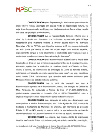 EstedocumentoécópiadooriginalassinadodigitalmenteporLUIZFERNANDOGOESULYSSEA.Paraconferirooriginal,acesseositehttp://www.mpsc.mp.br,informeoprocesso06.2017.00003916-2e
ocódigoCFF158.
fls. 6
Promotoria Regional do Meio Ambiente
9ª Promotoria de Justiça de Criciúma
Av. Santos Dumont, s/n, 2º andar, Fórum da Comarca de Criciúma, Milanesi, Criciúma-SC - CEP 88804-500 Telefone:
(48) 3431-5368, E-mail: Criciuma09PJ@mp.sc.gov.br
CONSIDERANDO que a Representação ainda relata que na área do
citado imóvel "possui vegetação em estágio médio de regeneração natural, ou
seja, área de grande valor ecológico, com biodiversidade de fauna e flora, sendo
que deve ser protegido e conservado";
CONSIDERANDO que a Representação também informa que o
nível de inclusão dos diâmetros dos indivíduos apresentado pela bióloga
responsável pelo inventário florestal é inferior aquele fixado na Instrução
Normativa nº 24 da FATMA, que é igual ou superior a 4,0 cm, e que a inclinação
de 30% (trinta por cento) da área do imóvel exige uma atenção especial,
especialmente porque o “solo atualmente é estabilizado pela vegetação que o
sustenta de erosão e processos de movimentação de massa”;
CONSIDERANDO que a Representação sustenta que o imóvel está
localizado em área em que o índice de aproveitamento é de 2 (dois) pavimentos,
entretanto, aponta que “a funcionária da prefeitura, fiscal Lara Thomaz da Silva,
inseriu a caneta, as informações de ampliação da Zona do referido terreno,
autorizando a instalação de mais pavimentos nesta área”, ou seja, classificou
como sendo ZR-3, circunstância que também está sendo analisada pelo
Ministério Público do Estado de Santa Catarina;
CONSIDERANDO que a partir do momento em que a
Representação aportou na 9ª Promotoria de Justiça, com atuação na Defesa do
Meio Ambiente, foi instaurado a Notícia de Fato nº 01.2017.00013105-6,
posteriormente convertido no Inquérito Civil nº 06.2017.00003916-2, com o
objetivo de apurar os fatos noticiados no corpo da Representação;
CONSIDERANDO que, segundo se extrai dos documentos que
acompanham a aludida Representação, em 12 de Agosto de 2016, o setor de
Cadastro e Cartografia do Município de Criciúma, por intermédio da Consulta
Prévia (fl. 16 da NF), consignou que o índice de aproveitamento máximo do
imóvel identificado no Cadastro Territorial nº 10335 é de 2 (dois) pavimentos;
CONSIDERANDO, no entanto, que mesmo diante da informação
inserida na Consulta Prévia noticiada no parágrafo anterior desta Recomendação,
 