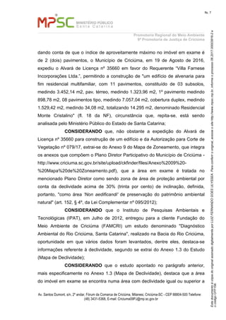 EstedocumentoécópiadooriginalassinadodigitalmenteporLUIZFERNANDOGOESULYSSEA.Paraconferirooriginal,acesseositehttp://www.mpsc.mp.br,informeoprocesso06.2017.00003916-2e
ocódigoCFF158.
fls. 7
Promotoria Regional do Meio Ambiente
9ª Promotoria de Justiça de Criciúma
Av. Santos Dumont, s/n, 2º andar, Fórum da Comarca de Criciúma, Milanesi, Criciúma-SC - CEP 88804-500 Telefone:
(48) 3431-5368, E-mail: Criciuma09PJ@mp.sc.gov.br
dando conta de que o índice de aproveitamente máximo no imóvel em exame é
de 2 (dois) pavimentos, o Município de Criciúma, em 19 de Agosto de 2016,
expediu o Alvará de Licença nº 35660 em favor do Requerente “Villa Farnese
Incorporações Ltda.”, permitindo a construção de "um edifício de alvenaria para
fim residencial multifamiliar, com 11 pavimentos, constituído de 03 subsolos,
medindo 3.452,14 m2, pav. térreo, medindo 1.323,96 m2, 1º pavimento medindo
898,78 m2, 08 pavimentos tipo, medindo 7.057,04 m2, cobertura duplex, medindo
1.529,42 m2, medindo 34,08 m2, totalizando 14.295 m2, denominado Residencial
Monte Cristalino" (fl. 18 da NF), circunstância que, repita-se, está sendo
analisada pelo Ministério Público do Estado de Santa Catarina;
CONSIDERANDO que, não obstante a expedição do Alvará de
Licença nº 35660 para construção de um edifício e da Autorização para Corte de
Vegetação nº 079/17, extrai-se do Anexo 9 do Mapa de Zoneamento, que integra
os anexos que compõem o Plano Diretor Participativo do Município de Criciúma -
http://www.criciuma.sc.gov.br/site/upload/ckfinder/files/Anexo%2009%20-
%20Mapa%20de%20Zoneamento.pdf), que a área em exame é tratada no
mencionado Plano Diretor como sendo zona de área de proteção ambiental por
conta da declividade acima de 30% (trinta por cento) de inclinação, definida,
portanto, "como área 'Non aedificandi' de preservação do patrimônio ambiental
natural" (art. 152, § 4º, da Lei Complementar nº 095/2012);
CONSIDERANDO que o Instituto de Pesquisas Ambientais e
Tecnológicas (IPAT), em Julho de 2012, entregou para a cliente Fundação do
Meio Ambiente de Criciúma (FAMCRI) um estudo denominado "Diagnóstico
Ambiental do Rio Criciúma, Santa Catarina", realizado na Bacia do Rio Criciúma,
oportunidade em que vários dados foram levantados, dentre eles, destaca-se
informações referente à declividade, segundo se extrai do Anexo 1.3 do Estudo
(Mapa de Declividade);
CONSIDERANDO que o estudo apontado no parágrafo anterior,
mais especificamente no Anexo 1.3 (Mapa de Declividade), destaca que a área
do imóvel em exame se encontra numa área com declividade igual ou superior a
 