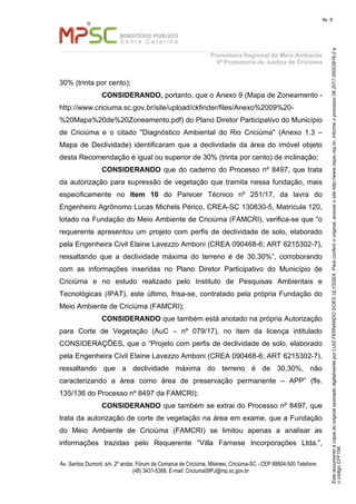 EstedocumentoécópiadooriginalassinadodigitalmenteporLUIZFERNANDOGOESULYSSEA.Paraconferirooriginal,acesseositehttp://www.mpsc.mp.br,informeoprocesso06.2017.00003916-2e
ocódigoCFF158.
fls. 8
Promotoria Regional do Meio Ambiente
9ª Promotoria de Justiça de Criciúma
Av. Santos Dumont, s/n, 2º andar, Fórum da Comarca de Criciúma, Milanesi, Criciúma-SC - CEP 88804-500 Telefone:
(48) 3431-5368, E-mail: Criciuma09PJ@mp.sc.gov.br
30% (trinta por cento);
CONSIDERANDO, portanto, que o Anexo 9 (Mapa de Zoneamento -
http://www.criciuma.sc.gov.br/site/upload/ckfinder/files/Anexo%2009%20-
%20Mapa%20de%20Zoneamento.pdf) do Plano Diretor Participativo do Município
de Criciúma e o citado "Diagnóstico Ambiental do Rio Criciúma" (Anexo 1.3 –
Mapa de Declividade) identificaram que a declividade da área do imóvel objeto
desta Recomendação é igual ou superior de 30% (trinta por cento) de inclinação;
CONSIDERANDO que do caderno do Processo nº 8497, que trata
da autorização para supressão de vegetação que tramita nessa fundação, mais
especificamente no Item 10 do Parecer Técnico nº 251/17, da lavra do
Engenheiro Agrônomo Lucas Michels Périco, CREA-SC 130830-5, Matrícula 120,
lotado na Fundação do Meio Ambiente de Criciúma (FAMCRI), verifica-se que “o
requerente apresentou um projeto com perfis de declividade de solo, elaborado
pela Engenheira Civil Elaine Lavezzo Amboni (CREA 090468-6; ART 6215302-7),
ressaltando que a declividade máxima do terreno é de 30,30%”, corroborando
com as informações inseridas no Plano Diretor Participativo do Município de
Criciúma e no estudo realizado pelo Instituto de Pesquisas Ambientais e
Tecnológicas (IPAT), este último, frisa-se, contratado pela própria Fundação do
Meio Ambiente de Criciúma (FAMCRI);
CONSIDERANDO que também está anotado na própria Autorização
para Corte de Vegetação (AuC – nº 079/17), no item da licença intitulado
CONSIDERAÇÕES, que o “Projeto com perfis de declividade de solo, elaborado
pela Engenheira Civil Elaine Lavezzo Amboni (CREA 090468-6; ART 6215302-7),
ressaltando que a declividade máxima do terreno é de 30,30%, não
caracterizando a área como área de preservação permanente – APP” (fls.
135/136 do Processo nº 8497 da FAMCRI);
CONSIDERANDO que também se extrai do Processo nº 8497, que
trata da autorização de corte de vegetação na área em exame, que a Fundação
do Meio Ambiente de Criciúma (FAMCRI) se limitou apenas a analisar as
informações trazidas pelo Requerente “Villa Farnese Incorporações Ltda.”,
 