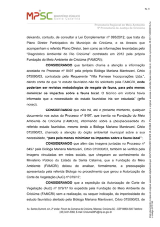 EstedocumentoécópiadooriginalassinadodigitalmenteporLUIZFERNANDOGOESULYSSEA.Paraconferirooriginal,acesseositehttp://www.mpsc.mp.br,informeoprocesso06.2017.00003916-2e
ocódigoCFF158.
fls. 9
Promotoria Regional do Meio Ambiente
9ª Promotoria de Justiça de Criciúma
Av. Santos Dumont, s/n, 2º andar, Fórum da Comarca de Criciúma, Milanesi, Criciúma-SC - CEP 88804-500 Telefone:
(48) 3431-5368, E-mail: Criciuma09PJ@mp.sc.gov.br
deixando, contudo, de consultar a Lei Complementar nº 095/2012, que trata do
Plano Diretor Participativo do Município de Criciúma, e os Anexos que
acompanham o referido Plano Diretor, bem como as informações levantadas pelo
“Diagnóstico Ambiental do Rio Criciúma” contratado em 2012 pela própria
Fundação do Meio Ambiente de Criciúma (FAMCRI);
CONSIDERANDO que também chama a atenção a informação
acostada no Processo nº 8497 pela própria Bióloga Mariana Mantovani, Crbio
075090/03, contratada pela Requerente “Villa Farnese Incorporações Ltda.”,
dando conta de que “o estudo faunístico não foi solicitado pela FAMCRI, onde
poderiam ser revistos metodologias de resgate de fauna, para pelo menos
minimizar os impactos sobre a fauna local. O técnico em vistoria havia
informado que a necessidade do estudo faunístico iria ser estudada” (grifo
nosso);
CONSIDERANDO que não há, até o presente momento, qualquer
documento nos autos do Processo nº 8497, que tramita na Fundação do Meio
Ambiente de Criciúma (FAMCRI), informando sobre a (des)necessidade do
referido estudo faunístico, mesmo tendo a Bióloga Mariana Mantovani, Crbio
075090/03, chamado a atenção do órgão ambiental municipal sobre a sua
necessidade, “para pelo menos minimizar os impactos sobre a fauna local”;
CONSIDERANDO que além das imagens juntadas no Processo nº
8497 pela Bióloga Mariana Mantovani, Crbio 075090/03, também se verifica pela
imagens vinculadas em redes sociais, que chegaram ao conhecimento do
Ministério Público do Estado de Santa Catarina, que a Fundação do Meio
Ambiente (FAMCRI) deixou de analisar, formalmente, a preocupação
apresentada pela referida Biologa no procedimento que gerou a Autorização de
Corte de Vegetação (AuC) nº 079/17;
CONSIDERANDO que a expedição da Autorização de Corte de
Vegetação (AuC) nº 079/17 foi expedida pela Fundação do Meio Ambiente de
Criciúma (FAMCRI) sem a realização, ou sequer indicação, da imperiosidade do
estudo faunístico alertado pela Bióloga Mariana Mantovani, Crbio 075090/03, de
 