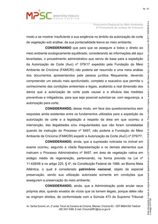 EstedocumentoécópiadooriginalassinadodigitalmenteporLUIZFERNANDOGOESULYSSEA.Paraconferirooriginal,acesseositehttp://www.mpsc.mp.br,informeoprocesso06.2017.00003916-2e
ocódigoCFF158.
fls. 10
Promotoria Regional do Meio Ambiente
9ª Promotoria de Justiça de Criciúma
Av. Santos Dumont, s/n, 2º andar, Fórum da Comarca de Criciúma, Milanesi, Criciúma-SC - CEP 88804-500 Telefone:
(48) 3431-5368, E-mail: Criciuma09PJ@mp.sc.gov.br
modo a se mostrar insuficiente a sua exigência no âmbito da autorização de corte
de vegetação sob análise, da sua pontecialidade lesiva ao meio ambiente;
CONSIDERANDO que para que se assegure a todos o direito ao
meio ambiente ecologicamente equilibrado, considerando as informações até aqui
levantadas, o procedimento administrativo que serviu de base para a expedição
da Autorização de Corte (Auc) nº 079/17 expedido pela Fundação do Meio
Ambiente de Criciúma (FAMCRI) não poderia ser resumido a uma mera análise
dos documentos apresentandos pela pessoa jurídica Requerente, devendo
compreender um estudo mais aprofundado, completo e exaustivo que permita o
conhecimento das condições ambientais e legais, avaliando a real dimensão dos
danos que a autorização de corte pode causar e a eficácia das medidas
preventivas e mitigadoras, para que seja possível autorizar-se, com segurança, a
autorização para corte;
CONSIDERANDO, desse modo, em face dos questionamentos sem
respostas ainda existentes entre os fundamentos utilizados para a expedição da
autorização de corte e a legislação a respeito da área em que ocorreu a
intervenção, das ilegalidades e/ou irregularidades que não foram constatadas
quando da instrução do Processo nº 8497, não poderia a Fundação do Meio
Ambiente de Criciúma (FAMCRI) expedir a Autorização de Corte (AuC) nº 079/77;
CONSIDERANDO, ainda, que a supressão noticiada no imóvel em
exame ocorreu, segundo a citada Representação e os demais elementos que
instruem o Processo Administrativo nº 8497, em área de vegetação nativa em
estágio médio de regeneração, pertencendo, na forma prevista na Lei nº
11.428/06 e no artigo 225, § 4º, da Constituição Federal de 1988, ao Bioma Mata
Atlântica, o qual é considerado patrimônio nacional, objeto de especial
preservação, sendo sua utilização autorizada somente em condições que
assegurem a preservação do meio ambiente;
CONSIDERANDO, ainda, que a Administração pode anular seus
próprios atos, quando eivados de vícios que os tornem ilegais, porque deles não
se originam direitos, de conformidade com a Súmula 473 do Supremo Tribunal
 