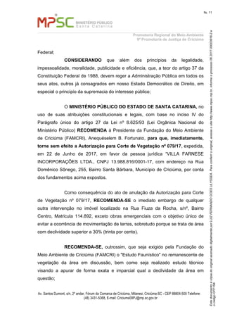 EstedocumentoécópiadooriginalassinadodigitalmenteporLUIZFERNANDOGOESULYSSEA.Paraconferirooriginal,acesseositehttp://www.mpsc.mp.br,informeoprocesso06.2017.00003916-2e
ocódigoCFF158.
fls. 11
Promotoria Regional do Meio Ambiente
9ª Promotoria de Justiça de Criciúma
Av. Santos Dumont, s/n, 2º andar, Fórum da Comarca de Criciúma, Milanesi, Criciúma-SC - CEP 88804-500 Telefone:
(48) 3431-5368, E-mail: Criciuma09PJ@mp.sc.gov.br
Federal;
CONSIDERANDO que além dos princípios da legalidade,
impessoalidade, moralidade, publicidade e eficiência, que, a teor do artigo 37 da
Constituição Federal de 1988, devem reger a Administração Pública em todos os
seus atos, outros já consagrados em nosso Estado Democrático de Direito, em
especial o princípio da supremacia do interesse público;
O MINISTÉRIO PÚBLICO DO ESTADO DE SANTA CATARINA, no
uso de suas atribuições constitucionais e legais, com base no inciso IV do
Parágrafo único do artigo 27 da Lei nº 8.625/93 (Lei Orgânica Nacional do
Ministério Público) RECOMENDA à Presidente da Fundação do Meio Ambiente
de Criciúma (FAMCRI), Anequéselem B. Fortunato, para que, imediatamente,
torne sem efeito a Autorização para Corte de Vegetação nº 079/17, expedida,
em 22 de Junho de 2017, em favor da pessoa jurídica “VILLA FARNESE
INCORPORAÇÕES LTDA., CNPJ 13.988.816/0001-17, com endereço na Rua
Domênico Sônego, 255, Bairro Santa Bárbara, Município de Criciúma, por conta
dos fundamentos acima expostos.
Como consequência do ato de anulação da Autorização para Corte
de Vegetação nº 079/17, RECOMENDA-SE o imediato embargo de qualquer
outra intervenção no imóvel localizado na Rua Fiuza da Rocha, s/nº, Bairro
Centro, Matricula 114.892, exceto obras emergenciais com o objetivo único de
evitar a ocorrência de movimentação de terras, sobretudo porque se trata de área
com declividade superior a 30% (trinta por cento).
RECOMENDA-SE, outrossim, que seja exigido pela Fundação do
Meio Ambiente de Criciúma (FAMCRI) o "Estudo Faunístico" no remanescente de
vegetação da área em discussão, bem como seja realizado estudo técnico
visando a apurar de forma exata e imparcial qual a declividade da área em
questão;
 