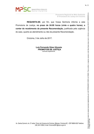 EstedocumentoécópiadooriginalassinadodigitalmenteporLUIZFERNANDOGOESULYSSEA.Paraconferirooriginal,acesseositehttp://www.mpsc.mp.br,informeoprocesso06.2017.00003916-2e
ocódigoCFF158.
fls. 12
Promotoria Regional do Meio Ambiente
9ª Promotoria de Justiça de Criciúma
Av. Santos Dumont, s/n, 2º andar, Fórum da Comarca de Criciúma, Milanesi, Criciúma-SC - CEP 88804-500 Telefone:
(48) 3431-5368, E-mail: Criciuma09PJ@mp.sc.gov.br
REQUISITA-SE, por fim, que Vossa Senhoria informe a esta
Promotoria de Justiça, no prazo de 24:00 horas (vinte e quatro horas), a
contar do recebimento da presente Recomendação, justificada pela urgência
do caso, quanto ao atendimento ou não da presente Recomendação.
Criciúma, 3 de Julho de 2017.
Luiz Fernando Góes Ulysséa
PROMOTOR DE JUSTIÇA
Assinado Digitalmente
 