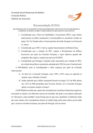 JSD-MADEIRA RECOMENDAÇÃO II/2016 1
Juventude Social Democrata da Madeira
Comissão Política
Gabinete de Assessoria
Recomendação II/2016
RECOMENDAÇÃO ÀS EURODEPUTADOS MADEIRENSES COM O INTUITO DE INQUIRIREM A
COMISSÃO EUROPEIA SOBRE O PROCEDIMENTO DOS DÉFICES EXCESSIVOS.
1. Considerando que o Pacto de Estabilidade e Crescimento (PEC), cujos limites
relativamente ao défice orçamental e à divida pública se encontram vertidos no
artigo 126.º do Tratado sobre o Funcionamento da União Europeia e no Protocolo
12, anexo;
2. Considerando que o PEC é vital ao regular funcionamento da Moeda Única;
3. Considerando que a violação do PEC, origina o Procedimento de Défices
Excessivos, por parte da Comissão Europeia, e cujos objetivos quando não
cumpridos dão origem a sanções por parte do ECOFIN;
4. Considerando que Portugal e Espanha serão sancionados por violação do PEC,
em virtude das políticas orçamentais adotadas pelo XXI Governo Constitucional;
A JSD-Madeira insta as Eurodeputadas a obter respostas por parte da Comissão
relativamente:
A. Ao facto de a Comissão Europeia, entre 1999 e 2015, nunca ter aplicado as
sanções supra referidas à França?
B. Sendo esperado que o défice orçamental francês irá atingir 3,2% do PIB, abaixo
dos 2,8% do PIB prometidos pelo Governo francês, irá a Comissão Europeia
aplicar as mesmas sanções a França?
A JSD-Madeira acredita que, apesar das consequências económico-financeiras negativas,
associadas às sanções, nos diferentes setores de sociedade, não pode a sua respetiva aplicação
ter “dois pesos e duas medidas” numa Europa que ser que una e igualitária. Lembramos ainda
que estas sanções têm consequências diretas no médio-longo prazo para muitos jovens dado
que o acesso aos Fundos Europeus, por parte de Portugal, está em causa!
 