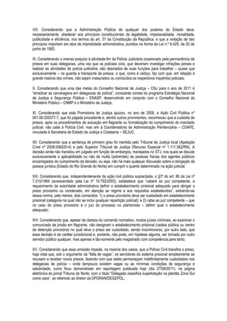 VIII. Considerando que a Administração Pública de qualquer dos poderes do Estado deve,
necessariamente, obedecer aos princípios constitucionais da legalidade, impessoalidade, moralidade,
publicidade e eficiência, nos termos do art. 37 da Constituição da República, e que a violação de tais
princípios importam em atos de improbidade administrativa, punidos na forma da Lei n.º 8.429, de 02 de
junho de 1992;

IX. Considerando o imenso prejuízo à atividade-fim da Polícia Judiciária ocasionado pela permanência de
presos em suas delegacias, uma vez que os policiais civis, que deveriam investigar infrações penais e
realizar as atividades de polícia judiciária, são desviados de suas funções para trabalhar – quase que
exclusivamente – na guarda e transporte de presos, o que, como é cediço, faz com que, em relação à
grande maioria dos crimes, não sejam instaurados ou concluídos os respectivos inquéritos policiais;

X. Considerando que uma das metas do Conselho Nacional de Justiça – CNJ para o ano de 2011 é
“erradicar as carceragens em delegacias de polícia”, consoante consta do programa Estratégia Nacional
de Justiça e Segurança Pública – ENASP, desenvolvido em conjunto com o Conselho Nacional do
Ministério Público – CNMP e o Ministério da Justiça;

XI. Considerando que esta Promotoria de Justiça ajuizou, no ano de 2006, a Ação Civil Pública nº
001.06.026377-7, que foi julgada procedente e, dentre outros provimentos, reconheceu que a custódia de
presos, após os procedimentos de autuação em flagrante ou formalização do cumprimento do mandado
judicial, não cabe à Polícia Civil, mas sim à Coordenadoria de Administração Penitenciária – COAPE,
vinculada à Secretaria de Estado da Justiça e Cidadania – SEJUC;

XII. Considerando que a sentença de primeiro grau foi mantida pelo Tribunal de Justiça local (Apelação
Cível nº 2008.006420-4) e pelo Superior Tribunal de Justiça (Recurso Especial nº 1.111.562/RN). A
decisão ainda não transitou em julgado em função de embargos, manejados no STJ, nos quais se discute
exclusivamente a aplicabilidade ou não de multa (astreintes) às pessoas físicas dos agentes públicos
encarregados do cumprimento da decisão, ou seja, não há mais qualquer discussão sobre a obrigação da
pessoa jurídica (Estado do Rio Grande do Norte) em cumprir o quanto determinado na ação judicial;

XIII. Considerando que, independentemente da ação civil pública supracitada, o §3º do art. 86 da Lei nº
7.210/1984 (acrescentado pela Lei nº 10.792/2003), estabelece que “caberá ao juiz competente, a
requerimento da autoridade administrativa definir o estabelecimento prisional adequado para abrigar o
preso provisório ou condenado, em atenção ao regime e aos requisitos estabelecidos”, extraindo-se
dessa norma, pelo menos, dois comandos: 1) o preso provisório deve ser custodiado em estabelecimento
prisional (categoria na qual não se inclui qualquer repartição policial); e 2) cabe ao juiz competente – que
no caso do preso provisório é o juiz do processo ou plantonista – definir qual o estabelecimento
adequado;

XIV. Considerando que, apesar da clareza do comando normativo, muitos juízes criminais, ao examinar o
comunicado de prisão em flagrante, não designam o estabelecimento prisional (cadeia pública ou centro
de detenção provisória) no qual deve o preso ser custodiado, sendo incontroverso, por outro lado, que
essa decisão é de caráter jurisdicional e, portanto, não pode, em hipótese alguma, ser tomada por outro
servidor público qualquer, mas apenas e tão-somente pelo magistrado com competência para tanto;

XV. Considerando que essa omissão impede, na maioria dos casos, que a Polícia Civil transfira o preso,
haja vista que, sob o argumento da “falta de vagas”, os servidores do sistema prisional simplesmente se
recusam a receber novos presos, fazendo com que estes permaneçam indefinidamente custodiados nas
delegacias de polícia – onde tampouco existem vagas ou as mínimas condições de segurança e
salubridade, como ficou demonstrado em reportagem publicada hoje (dia 27/09/2011), na página
eletrônica do jornal Tribuna do Norte, com o título “Delegado classifica superlotação na plantão Zona Sul
como caos”, se referindo ao diretor da DPGRAN/DEGEPOL;
 