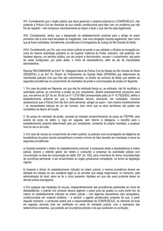 XVI. Considerando que o órgão público que deve gerenciar o sistema prisional é a COAPE/SEJUC, não
podendo a Polícia Civil ser desviada de sua missão constitucional para lidar com um problema que não
lhe diz respeito – nem tampouco voluntariamente se dispor a fazer o que não lhe cabe legalmente;

XVII. Considerando, ainda, que a designação do estabelecimento prisional para o abrigo do preso
provisório não é uma mera faculdade do magistrado, mas uma obrigação imposta legalmente, bem como
que já foram solicitadas, formalmente, providências à Corregedoria da Justiça do Rio Grande do Norte;

XVIII. Considerando, por fim, que uma ordem judicial só perde a sua validade e eficácia se revogada por
outra da mesma autoridade judiciária ou de superior instância do Poder Judiciário, não podendo, em
hipótese alguma, um servidor público, por ato próprio e discricionário, recusar o cumprimento, sob pena
de restar configurado, por parte deste, o crime de desobediência, além de ato de improbidade
administrativa;

Resolve RECOMENDAR ao Exmº Sr. Delegado-Geral de Polícia Civil do Estado do Rio Grande do Norte
(DEGEPOL) e ao Ilmº Sr. Diretor do Policiamento da Grande Natal (DPGRAN) que determinem às
autoridades policiais civis que lhes são subordinadas, no âmbito da comarca de Natal, que adotem as
seguintes providências no cumprimento de mandados de prisão e comunicações de prisão em flagrante:

1. Em caso de prisão em flagrante, em que não for arbitrada fiança ou, se arbitrada, não for recolhida, a
autoridade policial, ao comunicar a prisão ao juiz competente, deverá expressamente provocá-lo para
que, nos termos do §3º do art. 86 da Lei nº 7.210/1984 (acrescentado pela Lei nº 10.792/2003), defina o
estabelecimento prisional em que o flagranteado deverá, doravante, ser custodiado, inclusive
esclarecendo que a Polícia Civil não tem como alimentar, abrigar ou suprir – nem mesmo transitoriamente
– as necessidades básicas de um ser humano, bem como que os seus servidores não podem ser
compelidos ao desvio de função;

2. De posse do mandado de prisão, proceda ao imediato encaminhamento do preso ao ITEP/RN, para
exame de corpo de delito, e, logo em seguida, sem retorno à delegacia, o transfira para o
estabelecimento prisional determinado pelo juiz competente, constante do próprio mandado, a qualquer
hora do dia ou da noite;

3. Em caso de recusa ao cumprimento da ordem judicial, os policiais civis encarregados da diligência de
transferência do preso (sendo aconselhável o número mínimo de três) deverão ser orientados a tomar as
seguintes providências:

a) Estando presente o diretor do estabelecimento prisional, e emanando deste a desobediência à ordem
judicial, deverá o referido gestor ser detido e conduzido à presença da autoridade policial com
circunscrição na área de consumação do delito (CP, art. 330), para a lavratura do termo circunstanciado
de ocorrência pertinente, a ser encaminhado ao órgão jurisdicional competente, na forma da legislação
vigente;

b) Ausente o diretor do estabelecimento indicado na ordem judicial, a mesma providência deverá ser
adotada em relação ao seu substituto legal ou ao servidor que esteja responsável, no momento, pela
administração do local, salvo se for o único presente, hipótese em que não seria prudente deixar os
demais presos desvigiados;

c) Em qualquer das hipóteses de recusa, independentemente das providências pertinentes ao crime de
desobediência, o policial civil condutor deverá algemar o preso junto às grades ou outro ponto fixo do
interior do estabelecimento indicado na ordem judicial – com algemas descartáveis (tipo abraçadeira,
confeccionadas em material sintético) – e advertir o agente penitenciário presente de que, a partir
daquele momento, o conduzido estará sob a responsabilidade da COAPE/SEJUC, se retirando do local
em seguida, devendo tudo ser certificado no verso do mandado judicial, com a assinatura das
testemunhas presentes, que poderão ser os próprios policiais civis que auxiliaram na condução;
 