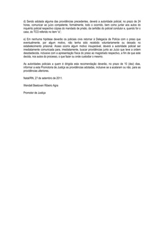 d) Sendo adotada alguma das providências precedentes, deverá a autoridade policial, no prazo de 24
horas, comunicar ao juízo competente, formalmente, todo o ocorrido, bem como juntar aos autos do
inquérito policial respectivo cópias do mandado de prisão, da certidão do policial condutor e, quando for o
caso, do TCO referido no item “a”;

e) Em nenhuma hipótese deverão os policiais civis retornar à Delegacia de Polícia com o preso que
eventualmente, por algum motivo, não tenha sido recebido voluntariamente ou deixado no
estabelecimento prisional. Acaso ocorra algum motivo insuperável, deverá a autoridade policial ser
imediatamente comunicada para, imediatamente, buscar providências junto ao Juízo que teve a ordem
desobedecida, inclusive com a apresentação física do preso ao magistrado respectivo, a fim de que este
decida, nos autos do processo, o que fazer ou onde custodiar o mesmo.

As autoridades policiais a quem é dirigida esta recomendação deverão, no prazo de 10 (dez) dias,
informar a esta Promotoria de Justiça as providências adotadas, inclusive se a acataram ou não, para as
providências ulteriores.

Natal/RN, 27 de setembro de 2011.

Wendell Beetoven Ribeiro Agra

Promotor de Justiça
 
