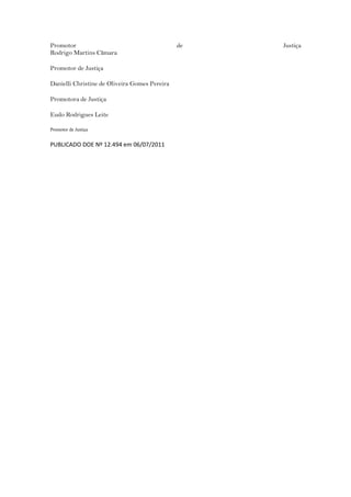 Promotor                                       de   Justiça
Rodrigo Martins Cãmara

Promotor de Justiça

Danielli Christine de Oliveira Gomes Pereira

Promotora de Justiça

Eudo Rodrigues Leite

Promotor de Justiça


PUBLICADO DOE Nº 12.494 em 06/07/2011
 