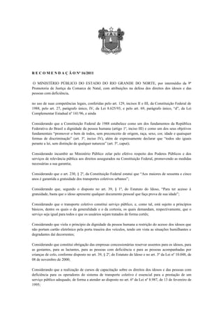 R E C O M E N D A Ç Ã O Nº 16/2011

 O MINISTÉRIO PÚBLICO DO ESTADO DO RIO GRANDE DO NORTE, por intermédio da 9ª
Promotoria de Justiça da Comarca de Natal, com atribuições na defesa dos direitos dos idosos e das
pessoas com deficiência,

no uso de suas competências legais, conferidas pelo art. 129, incisos II e III, da Constituição Federal de
1988, pelo art. 27, parágrafo único, IV, da Lei 8.625/93, e pelo art. 69, parágrafo único, “d”, da Lei
Complementar Estadual nº 141/96, e ainda

Considerando que a Constituição Federal de 1988 estabelece como um dos fundamentos da República
Federativa do Brasil a dignidade da pessoa humana (artigo 1º, inciso III) e como um dos seus objetivos
fundamentais “promover o bem de todos, sem preconceito de origem, raça, sexo, cor, idade e quaisquer
formas de discriminação” (art. 3º, inciso IV), além de expressamente declarar que “todos são iguais
perante a lei, sem distinção de qualquer natureza” (art. 5º, caput);

Considerando incumbir ao Ministério Público zelar pelo efetivo respeito dos Poderes Públicos e dos
serviços de relevância pública aos direitos assegurados na Constituição Federal, promovendo as medidas
necessárias a sua garantia;

Considerando que o art. 230, § 2º, da Constituição Federal estatui que “Aos maiores de sessenta e cinco
anos é garantida a gratuidade dos transportes coletivos urbanos”;

Considerando que, segundo o disposto no art. 39, § 1º, do Estatuto do Idoso, “Para ter acesso à
gratuidade, basta que o idoso apresente qualquer documento pessoal que faça prova de sua idade”;

Considerando que o transporte coletivo constitui serviço público, e, como tal, está sujeito a princípios
básicos, dentre os quais o da generalidade e o da cortesia, os quais demandam, respectivamente, que o
serviço seja igual para todos e que os usuários sejam tratados de forma cortês;

Considerando que viola o princípio da dignidade da pessoa humana a restrição do acesso dos idosos que
não portam cartão eletrônico pela porta traseira dos veículos, tendo em vista as situações humilhantes e
degradantes daí decorrentes;

Considerando que constitui obrigação das empresas concessionárias reservar assentos para os idosos, para
as gestantes, para as lactantes, para as pessoas com deficiência e para as pessoas acompanhadas por
crianças de colo, conforme disposto no art. 39, § 2º, do Estatuto do Idoso e no art. 3º da Lei nº 10.048, de
08 de novembro de 2000;

Considerando que a realização de cursos de capacitação sobre os direitos dos idosos e das pessoas com
deficiência para os operadores do sistema de transporte coletivo é essencial para a prestação de um
serviço público adequado, de forma a atender ao disposto no art. 6º da Lei nº 8.987, de 13 de fevereiro de
1995;
 