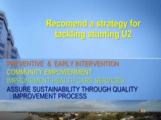 Recomend a strategy for
tackling stunting U2
PREVENTIVE & EARLY INTERVENTION
COMMUNITY EMPOWERMENT
IMPROVEMENT HEALTH CARE SERVICES
ASSURE SUSTAINABILITY THROUGH QUALITY
IMPROVEMENT PROCESS
 