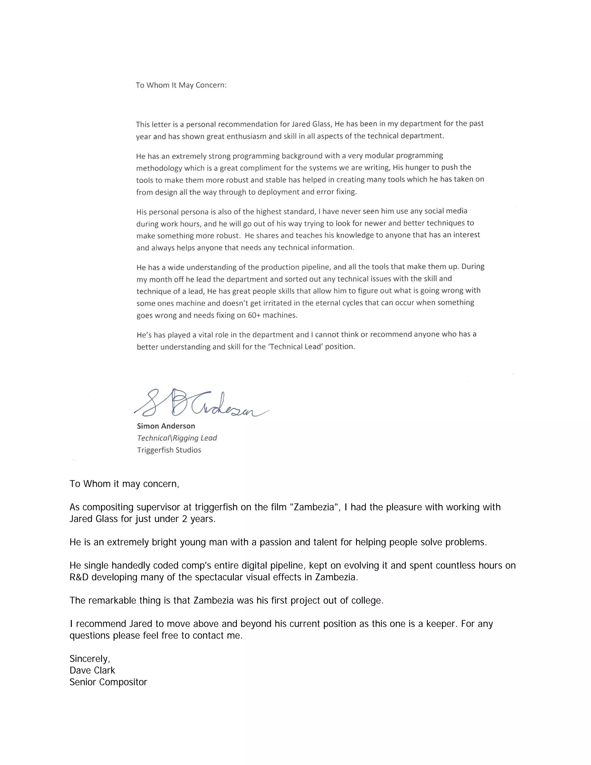 To Whom it may concern,

As compositing supervisor at triggerfish on the film "Zambezia", I had the pleasure with working with
Jared Glass for just under 2 years.

He is an extremely bright young man with a passion and talent for helping people solve problems.

He single handedly coded comp's entire digital pipeline, kept on evolving it and spent countless hours on
R&D developing many of the spectacular visual effects in Zambezia.

The remarkable thing is that Zambezia was his first project out of college.

I recommend Jared to move above and beyond his current position as this one is a keeper. For any
questions please feel free to contact me.

Sincerely,
Dave Clark
Senior Compositor
 