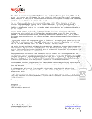 This letter is my personal recommendation for Exercise Lean. As a Project Manager, I was faced with the task of
turning a non-profitable work cell into a cell that would provide 20% profit margins. Current profit margins were in
the red, losing $50 for every part we had shipped to our customer was unacceptable business practice; our delivery
of 30 units a week was costing the Kilroy Co. $1500 weekly.

Our work culture needed to change otherwise we would be faced with the difficult decision to lay off more
employees and move backwards from our goal of “growing the business”. That change was quite simple, a
company from Simpsonville, South Carolina known as: Exercise Lean headed north to Mentor, Ohio to take on the
challenge to prove that the Kilroy Co. can still compete globally in manufacturing, and provide profitable results in
less than 6 months.

President John F. Petak led the charge by coordinating a “Hoshin Process” and implementing and teaching
continuous cost saving methods such as: 5 why problem solving techniques, kanban style super market pull
systems, 5s, hour by hour production boards, progressing and monitoring timelines by using a plan do check act
spreadsheet focusing on action items with assigned owners and implemented expenses with return on investment
factored in.

I am pleased to announce that in less than 6 months, we experienced a record sales month in April of 2010 due to
the fact that we are now successfully shipping 100 units a week to our customer, and producing a part complete
every 60’ (the initial goal was to make a part every 75’ to obtain a 20% profit margin).

The 5s work shop was instrumental in making the project a success. Exercise Lean measured the old process using
video cameras and stopwatches “real time” to determine where the waste essentially existed. Once the waste was
identified the operators and cell leader placed a red tag on all items deemed not useful and were then placed in the
red tag holding area implemented by Exercise Lean.

 Employees moral has also improved due to the adopted 5s culture. All hand tools, measuring devices and work
instructions were placed on work stations designed by Exercise Lean, and built by the employees at the Kilroy Co.
during the Hoshin Process. The workstations eliminated time spent walking or searching for items or tools needed
to perform the job due to the fact that “all” needed items were in place ready to use and identified with a name,
location and border therefore giving the operator or auditor instant view if an item was missing.

Ergonomics were also vital in employee satisfaction, the old process traveled the length of three football fields, our
current process travels less than 100 ft. Employee absenteeism has dropped by 11% over the last four months due
to the new cell layout.

As of today we have taken many of the principles and methods taught to us by Exercise Lean, and have
implemented them throughout the entire shop floor, to better provide: quality, delivery, response, customer
satisfaction and safety.

I highly recommend Exercise Lean, for their services provided are nothing less than first class, they can provide
value added methods to any company and have the devotion and services that are not commonly found amongst
most practices today.

Thank you,


Brian McGill
Project Manager
Trust Technologies, a Kilroy Co.




115 North Orchard Farms Avenue                                                             www.exerciselean.com
 Simpsonville South Carolina 29681                                                         jpetak@exerciselean.com
                                                                                           Rev. Date: June 15, 2010
                                                                                                                        1
 
