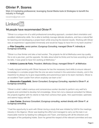 Olivier P. Soares
Web 2.0 marketing professional, leveraging Social Media tools & Strategies to benefit the
industry in Portugal.
osoares@gmail.com




14 people have recommended Olivier P.
 "Olivier is a unique mix of a solid professional consulting approach, constant client orientation and
 excellent relationship skills. He is able to tactfully manage delicate situations, and has a natural flair
 for teaching and developping a project team while ensuring the desired results. Working with Olivier
 was an experience I appreciated immensely and would be happy to have him in my team anytime."
 — Pilar Casquilho, senior partner, Eurogroup Consulting, managed Olivier P. indirectly at
 Eurogroup consulting

 "Olivier is a free thinker and also a hard worker. The projects he did at Methodus were top quality.
 He is not a yes-man, just the opposite. He talks about what he thinks and he lives according to what
 he talks. It was great to have him working at Methodus."
 — António Lucena de Faria, President, Methodus Group, managed Olivier P. at Methodus

 "I really enjoyed working with Olivier because he has the necessary hard skills to ensure relevant
 knowledge in a complex project like the one we were involved in the automotive industry, and in the
 meantime he always try to give responsibility and autonomous task to his team members. Olivier is
 an excellent Team Leader from whom anybody can learn a lot."
 — Alessandro Cappelletti, Senior Consultant, Eurogroup Consulting, reported to Olivier P. at
 Eurogroup consulting

 "Olivier is what I called a serious and conscencious worker devoted to perform very well he's
 projects and commited to develop he's knowledge. Since he's not a classical consultant he follows
 the projects together with his clients to help them achieve their goals. He's openminded, optimistic
 and seems happy with life."
 — Joao Caxias, Business Consultant, Eurogroup consulting, worked directly with Olivier P. at
 Eurogroup consulting

 "I had the opportunity to work with Olivier during a study that was initiated by ILM for the meetings
 industry in the Algarve. Olivier was leading this effort and managed to carry out the task in an
 impeccable manner by leading his colleagues and Team, and liaising with all the directors and
 managers of the partipating hotels. Soon he gained the respect of the relevant committee and was

                                                                                                    Page 3
 