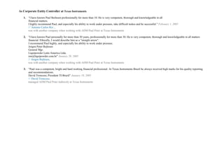 As Corporate Entity Controller at Texas Instruments
1. “I have known Paul Boilesen professionally for more than 10. He is very competent, thorough and knowledgeable in all
financial matters.
I highly recommend Paul, and especially his ability to work under pressure, take difficult taskes and be successful.” February 1, 2005
1st
Antonio Carlos Rix .,
was with another company when working with ADM Paul Peter at Texas Instruments
2. “I have known Paul personally for more than 50 years, professionally for more than 30. He is very competent, thorough and knowledgeable in all matters
financial. Ethically, I would describe him as a "straight arrow".
I recommend Paul highly, and especially his ability to work under pressure.
Jorgen Peter Bojlesen
General Mgr.
Liquipowder Latin America Ltda.
ion@liquipowder.com.br” January 20, 2005
1st
Jorgen Bojlesen,
was with another company when working with ADM Paul Peter at Texas Instruments
3. “Paul was a competent, bright and hard working financial professional. At Texas Instruments Brazil he always received high marks for his quality reporting
and recommendations.
David Troncoso, President TI-Brazil” January 19, 2005
1st
David Troncoso,
managed ADM Paul Peter indirectly at Texas Instruments
 