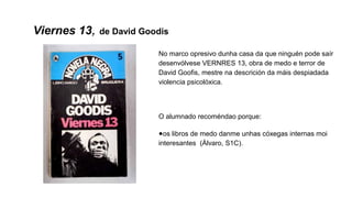 Viernes 13, de David Goodis
No marco opresivo dunha casa da que ninguén pode saír
desenvólvese VERNRES 13, obra de medo e terror de
David Goofis, mestre na descrición da máis despiadada
violencia psicolóxica.
O alumnado recoméndao porque:
●os libros de medo danme unhas cóxegas internas moi
interesantes (Álvaro, S1C).
 
