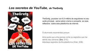 Los secretos de YouTube, de TheGrefg
TheGrefg, youtuber con 6,5 millóns de seguidores no seu
canle principal, opina sobre o tema e comparte as súas
reflexións sobre esta plataforma de internet.
O alumnado recoméndao porque:
●me gusta que unha persoa conte os segredos que hai
detrás das cámaras (Siro, S1C).
●destapa segredos dunha plataforma (Eder, S3B)
 