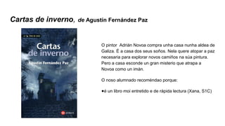 Cartas de inverno, de Agustín Fernández Paz
O pintor Adrián Novoa compra unha casa nunha aldea de
Galiza. É a casa dos seus soños. Nela quere atopar a paz
necesaria para explorar novos camiños na súa pintura.
Pero a casa esconde un gran misterio que atrapa a
Novoa como un imán.
O noso alumnado recoméndao porque:
●é un libro moi entretido e de rápida lectura (Xana, S1C)
 