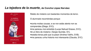 La tejedora de la muerte, de Concha López Narváez
Relato de misterio con bastantes momentos de terror.
O alumnado recoméndao porque:
●conta moitas cousas, e se non estás atento non as
comprendes (Diego, S1C).
●me pareceu moi entretido (Lucas Nahuel Grasso, S1C).
●é un libro de misterio ( Sergio Quintás. S1).
●estaba tensa polo que ía pasar (Andrea Valiño, S1B).
●me pareceu unha historia moi interesante (Claudia, S1C)
 