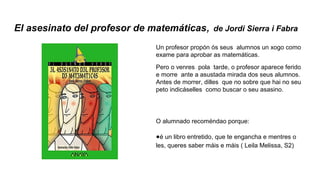 El asesinato del profesor de matemáticas, de Jordi Sierra i Fabra
Un profesor propón ós seus alumnos un xogo como
exame para aprobar as matemáticas.
Pero o venres pola tarde, o profesor aparece ferido
e morre ante a asustada mirada dos seus alumnos.
Antes de morrer, dilles que no sobre que hai no seu
peto indicáselles como buscar o seu asasino.
O alumnado recoméndao porque:
●é un libro entretido, que te engancha e mentres o
les, queres saber máis e máis ( Leila Melissa, S2)
 