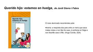 Querido hijo: estamos en huelga, de Jordi Sierra i Fabra
O noso alumnado recoméndao pola:
●trama: a resposta dos pais ante un neno que saca
malas notas e non lles fai caso, é poñerse en folga e
non facerlle caso ó fillo (Hugo Conde, S2A)
 