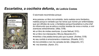 Escarlatina, a cociñeira defunta, de Ledicia Costas
O alumnado recoméndao porque:
●me pareceu un libro moi entretido, tanto realista como fantástico,
realista porque é verdade que hai nenos que morren por enfermidades
que son difíciles de curar, e fantástico porque Escarlatina é unha chef
do inframundo que se adica a cociñar receitas de vivos e mortos, e vivir
aventuras extraordinarias. (Alba, S1B)
●è un libro de moitas aventuras. (Lucas Nahuel, S1C).
●é un libro moi interesante ( Miruna Alexandra S1).
●mentres o lías,estaba tensa polo que ía pasar. (Andrea, S1B)
●o seu contido é emocionante e misterioso. (Rosalía, S1C)
●é moi entretido e non me cansaba de lelo. (Alejandro, S1)
●é moi divertido. (Aarón, S1)
 