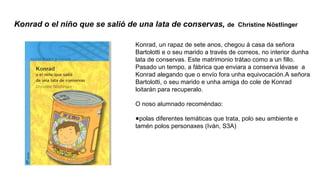 Konrad o el niño que se salió de una lata de conservas, de Christine Nöstlinger
Konrad, un rapaz de sete anos, chegou á casa da señora
Bartolotti e o seu marido a través de correos, no interior dunha
lata de conservas. Este matrimonio trátao como a un fillo.
Pasado un tempo, a fábrica que enviara a conserva lévase a
Konrad alegando que o envío fora unha equivocación.A señora
Bartolotti, o seu marido e unha amiga do cole de Konrad
loitarán para recuperalo.
O noso alumnado recoméndao:
●polas diferentes temáticas que trata, polo seu ambiente e
tamén polos personaxes (Iván, S3A)
 