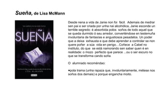 Sueña, de Lisa McMann
Desde nena a vida de Janie non foi fácil. Ademais de medrar
sen pai e ser criada por unha nai alcohólica, Janie esconde un
terrible segredo: é absorbida polos soños de todo aquel que
se queda durmido ó seu arredor, converténdose en testemuña
involuntaria de fantasías e angustiosos pesadelos. Un poder
que a deixa exhausta e que debe aprender a controlar se non
quere poñer a súa vida en perigo…Coñece a Cabel no
instituto, do que se está namorando sen saber quen é en
realidade: o mozo perfecto que parece ...ou o ser escuro no
que se transforma cando soña.
O alumnado recoméndao:
●pola trama (unha rapaza que, involuntariamente, métese nos
soños dos demais) e porque engancha moito.
 