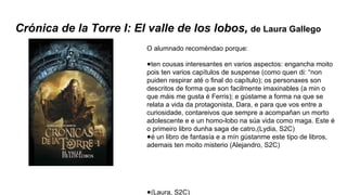 Crónica de la Torre I: El valle de los lobos, de Laura Gallego
O alumnado recoméndao porque:
●ten cousas interesantes en varios aspectos: engancha moito
pois ten varios capítulos de suspense (como quen di: “non
puiden respirar até o final do capítulo); os personaxes son
descritos de forma que son facilmente imaxinables (a min o
que máis me gusta é Ferris); e gústame a forma na que se
relata a vida da protagonista, Dara, e para que vos entre a
curiosidade, contareivos que sempre a acompañan un morto
adolescente e e un homo-lobo na súa vida como maga. Este é
o primeiro libro dunha saga de catro,(Lydia, S2C)
●é un libro de fantasía e a mín gústanme este tipo de libros,
ademais ten moito misterio (Alejandro, S2C)
●(Laura, S2C)
 