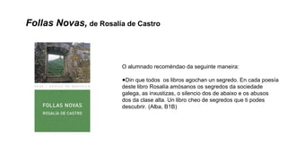 Follas Novas, de Rosalía de Castro
O alumnado recoméndao da seguinte maneira:
●Din que todos os libros agochan un segredo. En cada poesía
deste libro Rosalía amósanos os segredos da sociedade
galega, as inxustizas, o silencio dos de abaixo e os abusos
dos da clase alta. Un libro cheo de segredos que ti podes
descubrir. (Alba, B1B)
 