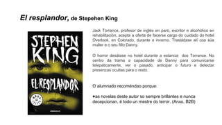 El resplandor, de Stepehen King
Jack Torrance, profesor de inglés en paro, escritor e alcohólico en
rehabilitación, acepta a oferta de facerse cargo do cuidado do hotel
Overlook, en Colorado, durante o inverno. Trasládase alí coa súa
muller e o seu fillo Danny.
O horror desátase no hotel durante a estancia dos Torrance. No
centro da trama a capacidade de Danny para comunicarse
telepaticamente, ver o pasado, anticipar o futuro e detectar
presenzas ocultas para o resto.
O alumnado recoméndao porque:
●as novelas deste autor so sempre brillantes e nunca
decepcionan, é todo un mestre do terror. (Anxo, B2B)
 