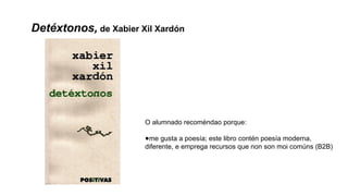 Detéxtonos, de Xabier Xil Xardón
O alumnado recoméndao porque:
●me gusta a poesía; este libro contén poesía moderna,
diferente, e emprega recursos que non son moi comúns (B2B)
 