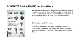 El susurro de la caracola , de Máxim Huerta
A vida de Ángeles Alarcón, muller que se gaña a vida facendo
pequenos arranxos ás súas veciñas, cambiará radicalmente a
partir do momento no que ve a imaxe de Marcos Caballero, o
protagonista da película de moda, nun cartel na Gran Vía.
O alumnado recoméndao porque
●é unha novela emotiva, con moito sentimento, escrita de
forma sinxela e maxistral. Ó principio pode resultar un pouco
aburrida, pero según a vas lendo, vaite enganchando. (Helena,
B2A)
 