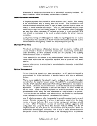 UNCLASSIFIED
          All essential IP telephony components should feature high availability hardware.    IP
          telephony servers should immediately failover to standby servers.

Denial of Service Protections

          IP telephony systems are vulnerable to denial of service (DoS) attacks. Rate limiting
          is the recommended way of dealing with DoS attacks. VoIP connections from
          outside the network should be limited so there is always sufficient capacity inside the
          network to handle essential call volumes. Traffic into the IP telephony security zones
          should be controlled to prevent loss of service. If VoIP trunks over public IP networks
          are used, then either a secondary IP network connection or circuit-switched PSTN
          trunk should be maintained in the event an attack disables the primary network
          connection.
          Quality of service tags should be applied to media and signaling packets, and routers
          should prioritize these packets such that if the network becomes congested, routers
          will forward media and signaling packets and drop other packet types first.

Physical Protection

          All network and telephony infrastructure devices, such as routers, switches, and
          servers, should be located in controlled access areas. Locks using identification
          cards, biometrics, or other electronic means can also provide useful auditing
          information about access to equipment.
          These areas should also be free of any potential threats from fire or flooding. They
          should have appropriate fire suppression systems and be protected from water
          sources.
          Video surveillance may be appropriate for some installations depending on individual
          requirements.

Device Management

          To limit operational impacts and ease deployments, an IP telephony testbed is
          recommended for off-line verification of security features and new or additional
          devices.
          When a phone is added to the network it must be configured with network information
          and told where the telephony servers reside. Using DHCP is an acceptable solution
          when the DHCP protections discussed in Network Layer-2 Protections are enabled in
          the network. Otherwise, network information should be statically configured before
          deployment. The phone must also be allocated an account and phone number on
          the IPT server. Some IP telephony systems can do this automatically. This is not
          recommended except during the initial deployment of a large number of IP phones.
          Once the phones are deployed, this feature should be disabled or unauthorized
          "rogue" devices could easily establish themselves on the network.
          Most IP telephony systems offer the capability to remotely manage the phones and
          servers. Remote management of phones is particularly crucial given the large
          number of phones deployed. Only secure remote management techniques should
          be used. Often IP telephony devices will download software upgrades and
          configuration files using the Trivial File Transfer Protocol (TFTP) from the IP
          telephony server. By itself, this is not an acceptable level of protection. Either an
          authenticated and encrypted connection, such as TLS or IPSec, should replace or
          encapsulate TFTP for downloading the files, or the file integrity should be protected



                                 UNCLASSIFIED                                                  6
 