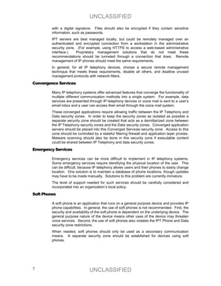 UNCLASSIFIED
         with a digital signature. Files should also be encrypted if they contain sensitive
         information, such as passwords.
         IPT servers are best managed locally, but could be remotely managed over an
         authenticated and encrypted connection from a workstation in the administrative
         security zone. (For example, using HTTPS to access a web-based administrative
         interface.)   Proprietary management solutions that do not meet these
         recommendations should be tunneled through a connection that does. Remote
         management of IP phones should meet the same requirements.
         In general, for all IP telephony devices, choose a secure remote management
         technique that meets these requirements, disable all others, and disallow unused
         management protocols with network filters.

Convergence Services

         Many IP telephony systems offer advanced features that converge the functionality of
         multiple different communication methods into a single system. For example, data
         services are presented through IP telephony devices or voice mail is sent to a user’s
         email inbox and a user can access their email through the voice mail system.
         These converged applications require allowing traffic between the IP Telephony and
         Data security zones. In order to keep the security zones as isolated as possible a
         separate security zone should be created that acts as a demilitarized zone between
         the IP Telephony security zones and the Data security zones. Converged application
         servers should be placed into this Converged Services security zone. Access to this
         zone should be controlled by a stateful filtering firewall and application layer proxies.
         Malware scanning should also be done in this security zone if executable content
         could be shared between IP Telephony and data security zones.

Emergency Services

         Emergency services can be more difficult to implement in IP telephony systems.
         Some emergency services require identifying the physical location of the user. This
         can be difficult, because IP telephony allows users and their phones to easily change
         location. One solution is to maintain a database of phone locations, though updates
         may have to be made manually. Solutions to this problem are currently immature.
         The level of support needed for such services should be carefully considered and
         incorporated into an organization’s local policy.

Soft Phones

         A soft phone is an application that runs on a general purpose device and provides IP
         phone capabilities. In general, the use of soft phones is not recommended. First, the
         security and availability of the soft phone is dependent on the underlying device. The
         general purpose nature of the device means other uses of the device may threaten
         voice services. Second, the use of soft phones also violates the IPT Phone and Data
         security zone restrictions.
         When needed, soft phones should only be used as a secondary communication
         means. A separate security zone should be established for devices using soft
         phones.




7                                UNCLASSIFIED
 