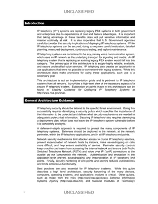 UNCLASSIFIED

 Introduction

        IP telephony (IPT) systems are replacing legacy PBX systems in both government
        and enterprises due to expectations of cost and feature advantages. It is important
        that taking advantage of these benefits does not put sensitive information and
        mission continuity at risk. It is also imperative that U.S. Government agencies
        carefully consider the security implications of deploying IP telephony systems. While
        IP telephony systems can be secured, doing so requires careful evaluation, detailed
        planning, measured deployment, continuous testing, and vigilant maintenance.
        IP telephony systems are considered to be any primary voice communication system,
        which uses an IP network as the underlying transport for signaling and media. An IP
        telephony system that is replacing an existing legacy PBX system would fall into this
        category. The primary goal of this architecture is to supply highly reliable, available,
        and secure unclassified voice services. IP telephony also creates an opportunity to
        use applications that were not possible or convenient with legacy systems. While this
        architecture does make provisions for using these applications, such use is a
        secondary goal.
        This architecture is not an implementation guide and is pertinent to IP telephony
        systems from all vendors. It provides a high-level view of the necessary aspects of a
        secure IP telephony system. Elaboration on points made in this architecture can be
        found in Security Guidance for Deploying IP Telephony Systems at
        http://www.nsa.gov/snac.


 General Architecture Guidance

        IP telephony security should be tailored to the specific threat environment. Doing this
        successfully requires developing a security policy which specifies the importance of
        the information to be protected and defines what security mechanisms are needed to
        adequately protect that information. Securing IP telephony also requires developing
        a deployment plan, which does not leave the IP telephony system vulnerable before
        it is completely deployed.
        A defense-in-depth approach is required to protect the many components of IP
        telephony systems. Defenses should be deployed in the network, at the network
        perimeter, within the IP telephony applications, and in all IP telephony end points.
        Network security mechanisms limit attacker access to crucial IP telephony services,
        prevent impersonation of network hosts by insiders, make eavesdropping on calls
        more difficult, and help ensure availability of service. Perimeter security controls
        keep unauthorized users from accessing the internal network and ensure both Public
        Switched Telephone Network (PSTN) and voice over IP (VoIP) connections to the
        outside do not compromise the network. Authentication and encryption in the
        application-layer prevent eavesdropping and impersonation of IP telephony end
        points. Finally, security hardening of end points and servers reduces vulnerabilities
        and limits extraneous functionality.
        Best practices are also essential for IP telephony systems. While this guide
        describes a high level architecture, security hardening of the many devices,
        computers, operating systems, and applications involved is critical. Other guides,
        such as those from the NSA (http://www.nsa.gov/snac), Defense Information
        Systems Agency (http://iase.disa.mil), and National Institutes of Technology



1                               UNCLASSIFIED
 