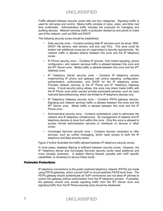 UNCLASSIFIED
         Traffic allowed between security zones falls into four categories. Signaling traffic is
         used for call setup and control. Media traffic consists of voice, video, and other real
         time multimedia. Administrative traffic includes the protocols for managing and
         auditing devices. Network services traffic is protocols needed by end points to make
         use of the network, such as DNS and DHCP.
         The following security zones should be established:
             •   Data security zone – Contains existing data IP services such as email, DNS,
                 DHCP, file servers, web servers, and end user PCs. This zone could be
                 broken into additional zones per an organization’s security requirements. No
                 network traffic is allowed directly between this zone and the IP telephony
                 zones.
             •   IP Phone security zone – Contains IP phones. Call control signaling, phone
                 configuration, and network services traffic is allowed between this zone and
                 the IPT Server zone. Media traffic is allowed between this zone and the IPT
                 Gateway zone.
             •   IP Telephony Server security zone – Contains IP telephony servers
                 implementing IP phone and gateway call control signaling, configuration,
                 authentication, authorization, and DHCP for the IP telephony zones.
                 Provides network services to the IP Phone and IP Telephony Gateway
                 zones. If local security policy allows, this zone may share media traffic with
                 the IP Phone zone when servers provide automated services, such as voice
                 mail and teleconferencing, which are limited to IP telephony devices only.
             •   IP Telephony Gateway security zone – Contains PSTN gateway devices.
                 Signaling and network services traffic is allowed between this zone and the
                 IPT Server zone. Media traffic is allowed between this zone and the IP
                 Phone zone.
             •   Administrative security zone – Contains workstations used to administer the
                 network and IP telephony infrastructure. All management of network and IP
                 telephony devices is done from within this zone. Only this zone is allowed to
                 access remote administration services or interfaces on devices in other
                 zones.
             •   Converged Services security zone – Contains devices necessary to offer
                 services, such as unified messaging, which need access to both the IP
                 telephony and Data security zones.
         Figure 2 further illustrates the traffic allowed between IP telephony security zones.
         In most cases, stateless filtering is sufficient between security zones. However, the
         IP Telephony Server and Converged Services security zones need additional and
         more complex protection. A stateful filtering firewall, possibly with VoIP specific
         capabilities, is necessary to secure these zones.

Perimeter Protections

         IP telephony connections to the public switched telephony network (PSTN) are made
         using PSTN gateways, which convert VoIP to circuit-switched PSTN trunk lines. The
         PSTN gateway should authenticate all VoIP connections and not allow IP phones to
         control the gateway without authorization from the IP telephony servers. If possible,
         the gateway should only accept signaling traffic from the IPT Server zone and
         signaling traffic from the IP Phone security zone should be disallowed.




3                                UNCLASSIFIED
 