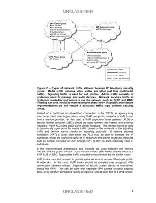 UNCLASSIFIED

           IPT Server zone
           •IPT Servers
           •Call Routing                             IPT Gateway zone
           •Client Authentication                    •PSTN Gateways
           & Authorization
           •DHCP for phones
           •DNS, secondary NTP




                                            Administrative zone
                                            •Administrators
           IPT Phone zone
                                            •Admin Authentication &
           •IP Phones
                                            Authorization
                                            •primary NTP, Syslog


                                                                         Media

                                                                         Signaling

                                                                         Admin

                                                                         Net Services




Figure 2 – Types of network traffic allowed between IP telephony security
zones. Media traffic includes voice, video, and other real time multimedia
traffic. Signaling traffic is used for call control. Admin traffic consists of
protocols used to manage and audit devices. Network services traffic is
protocols needed by end points to use the network, such as DHCP and DNS.
Filtering can and should be more restrictive than shown if specific architecture
implementations do not require a particular traffic type between security
zones.
Instead of a traditional circuit-switched connection to the PSTN, an agency may
interconnect with other organizations using VoIP over public networks or VoIP trunks
from a service provider. In this case, a VoIP application layer gateway (ALG) or
session border controller (SBC) should be used between the internal and external
networks. VoIP ALGs and SBCs serve similar functions. This device should be able
to dynamically open ports for media traffic based on the contents of the signaling
traffic and perform sanity checks on signaling protocols. If network address
translation (NAT) is used, then either the ALG must be able to translate the IP
addresses inside the signaling traffic or IP telephony end points must use protocols
such as Simple Traversal of UDP through NAT (STUN) to learn externally valid IP
addresses.
In the recommended architecture, two firewalls are used between the internal
network and the public network. One firewall handles data traffic and the other is a
VoIP ALG or SBC. Appropriate traffic is routed to each firewall by the border router.
VoIP trunks may also be used to provide voice services to remote offices over public
IP networks. In this case, VoIP trunks should be tunneled over encrypted VPN
connections between offices. Separation of security zones should be maintained
across the VPN. This can be done with separate VPN tunnels for each security
zone, or by carefully configured routing and policy rules at each end of a VPN tunnel.




                         UNCLASSIFIED                                                   4
 