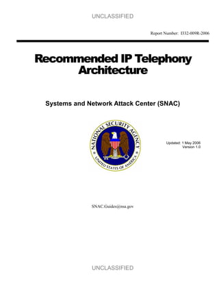 UNCLASSIFIED

                                    Report Number: I332-009R-2006




Recommended IP Telephony
     Architecture

 Systems and Network Attack Center (SNAC)




                                           Updated: 1 May 2006
                                                    Version 1.0




              SNAC.Guides@nsa.gov




              UNCLASSIFIED
 