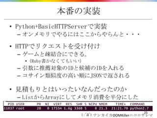 本番の実装
• Python+BasicHTTPServerで実装
  – オンメモリでやるにはここからやらんと・・・

• HTTPでリクエストを受け付け
  – ゲームと疎結合にできる。
    • (Ruby書かなくてもいい)
  – 引...