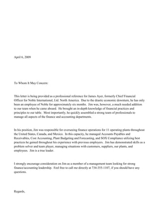 April 6, 2009




To Whom It May Concern:



This letter is being provided as a professional reference for James Ayer, formerly Chief Financial
Officer for Noble International, Ltd. North America. Due to the drastic economic downturn, he has only
been an employee of Noble for approximately six months. Jim was, however, a much needed addition
to our team when he came aboard. He brought an in-depth knowledge of financial practices and
principles to our table. Most importantly, he quickly assembled a strong team of professionals to
manage all aspects of the finance and accounting departments.



In his position, Jim was responsible for overseeing finance operations for 11 operating plants throughout
the United States, Canada, and Mexico. In this capacity, he managed Accounts Payables and
Receivables, Cost Accounting, Plant Budgeting and Forecasting, and SOX Compliance utilizing best
practices he gained throughout his experience with previous employers. Jim has demonstrated skills as a
problem solver and team player, managing situations with customers, suppliers, our plants, and
employees. Jim is a true leader.



I strongly encourage consideration on Jim as a member of a management team looking for strong
finance/accounting leadership. Feel free to call me directly at 734-355-1107, if you should have any
questions.




Regards,
 