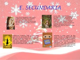 E. SECUNDARIA
•

Una chica desaparecida y unos
padres que sufren por no tener
noticias sobre ella. Novela
ganadora del Premio Nacional
de Literatura Infantil y Juvenil
2011.

•

Calpurnia Virginia Tate es una niña
que vive en un pueblo de Texas. A pesar
de que su madre insiste en que aprenda
a tocar el piano, coser y cocinar, ella
está más interesada en lo que ocurre
tras la puerta cerrada de la biblioteca,
o en el laboratorio de su abuelo.

•

Viana, filla única do duque de
Ro-cagrís, dende moi pequena
está prometida con Robian de
Castel-mar. Os dous quérense e
casarán na primavera. Porén,
un guerreiro advirte a El-Rei da
ameaza dos guerreiros das
estepa, polo que Ro-bian terá que
ir á guerra.

Nassima é unha nena de dez
anos, nacida no Afganistán dos
talibáns, que se resiste a aceptar
as novas normas e restriccóns. A
cativa non concibe a perda
repentina da súa liberdade e
decidirá vivir unha apaixonante
aventura antes que fuxir do seu
país envolta nunha alfombra

 