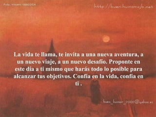 La vida te llama, te invita a una nueva aventura, a
 un nuevo viaje, a un nuevo desafío. Proponte en
este día a ti mismo que harás todo lo posible para
alcanzar tus objetivos. Confía en la vida, confía en
                         ti .
 