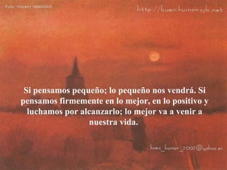 Si pensamos pequeño; lo pequeño nos vendrá. Si pensamos firmemente en lo mejor, en lo positivo y luchamos por alcanzarlo; lo mejor va a venir a nuestra vida.  