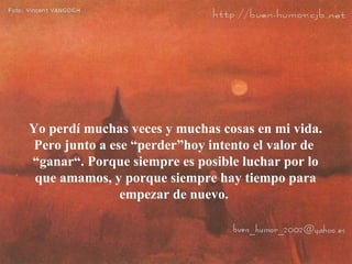Yo perdí muchas veces y muchas cosas en mi vida. Pero junto a ese “perder”hoy intento el valor de  “ganar“. Porque siempre es posible luchar por lo que amamos, y porque siempre hay tiempo para empezar de nuevo.  