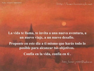 La vida te llama, te invita a una nueva aventura, a un nuevo viaje, a un nuevo desafío.  Proponte en este día a ti mismo que harás todo lo posible para alcanzar tus objetivos.  Confía en la vida, confía en ti . 