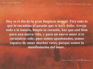 Hoy es el día de la gran limpieza mental. Tira todo lo que te encadena al pasado que te hace daño. Arroja todo a la basura, limpia tu corazón, haz que esté listo para una nueva vida, y para un nuevo amor si te encuentras solo; pues somos apasionados, somos capaces de amar muchas veces, porque somos la manifestación del amor.  